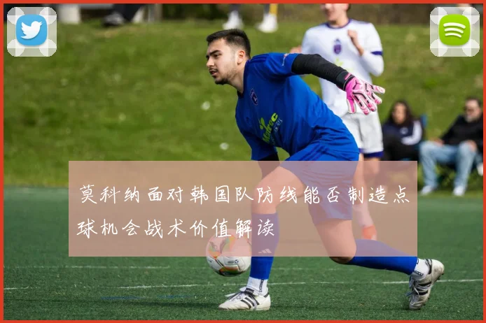 莫科纳面对韩国队防线能否制造点球机会战术价值解读