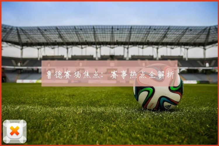 鲁德赛场焦点：赛事热点全解析