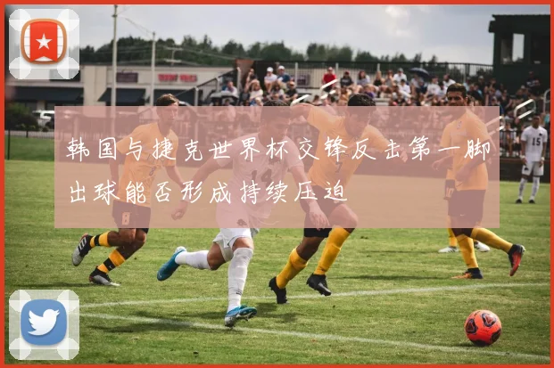 韩国与捷克世界杯交锋反击第一脚出球能否形成持续压迫