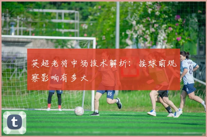 英超老将中场技术解析：接球前观察影响有多大