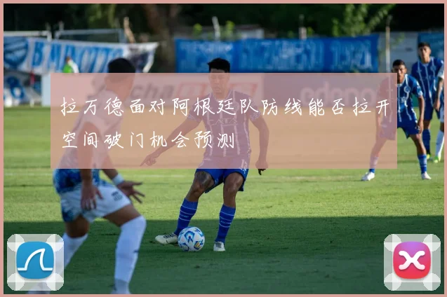 拉万德面对阿根廷队防线能否拉开空间破门机会预测