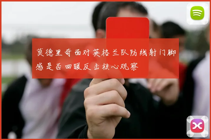 莫德里奇面对英格兰队防线射门脚感是否回暖反击核心观察