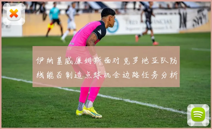 伊纳基威廉姆斯面对克罗地亚队防线能否制造点球机会边路任务分析
