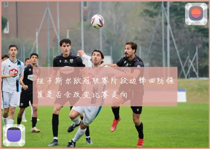 纽卡斯尔欧冠联赛阶段边锋回防强度是否会改变比赛走向