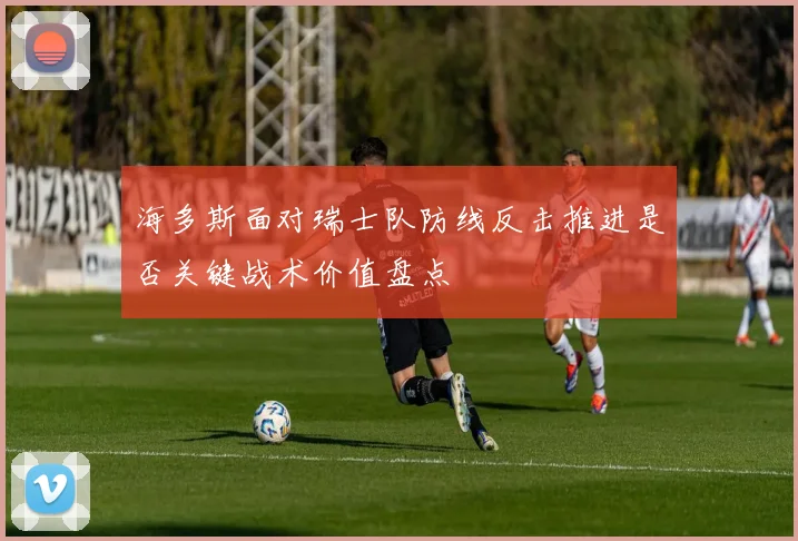 海多斯面对瑞士队防线反击推进是否关键战术价值盘点