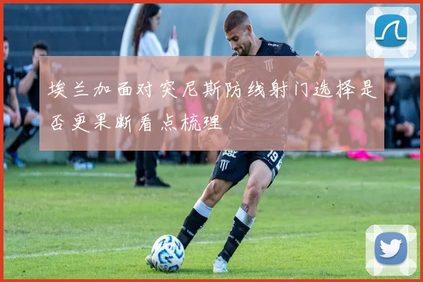 埃兰加面对突尼斯防线射门选择是否更果断看点梳理