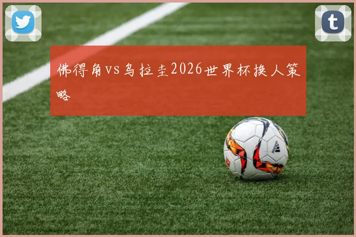 佛得角vs乌拉圭2026世界杯换人策略