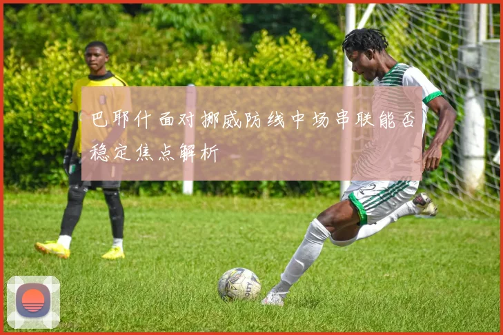 巴耶什面对挪威防线中场串联能否稳定焦点解析