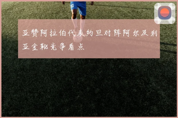 亚赞阿拉伯代表约旦对阵阿尔及利亚金靴竞争看点