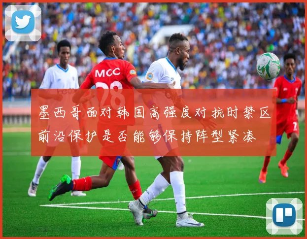 墨西哥面对韩国高强度对抗时禁区前沿保护是否能够保持阵型紧凑