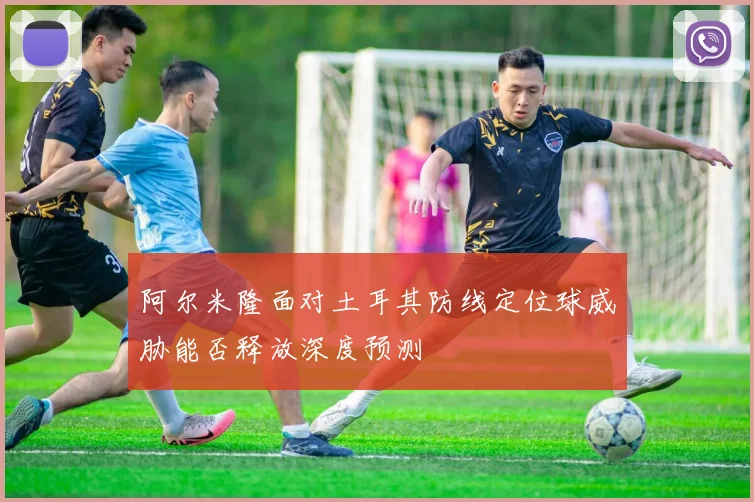 阿尔米隆面对土耳其防线定位球威胁能否释放深度预测