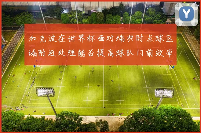 加克波在世界杯面对瑞典时点球区域附近处理能否提高球队门前效率