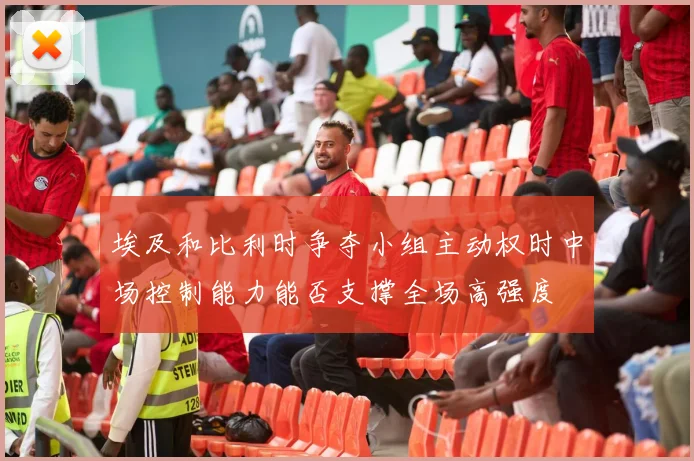 埃及和比利时争夺小组主动权时中场控制能力能否支撑全场高强度