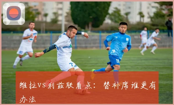 维拉vs利兹联看点：替补席谁更有办法